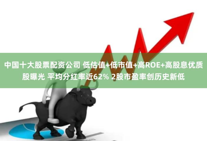 中国十大股票配资公司 低估值+低市值+高ROE+高股息优质股曝光 平均分红率近62% 2股市盈率创历史新低