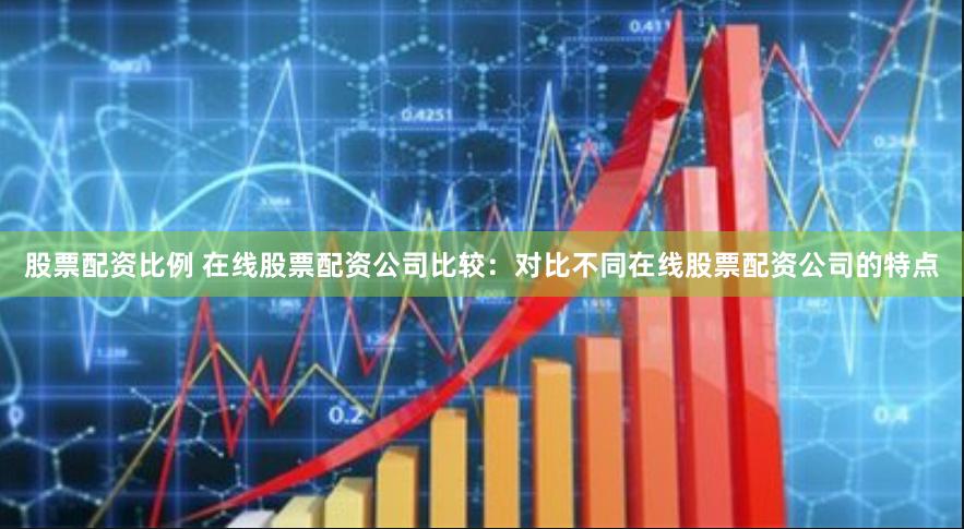 股票配资比例 在线股票配资公司比较：对比不同在线股票配资公司的特点