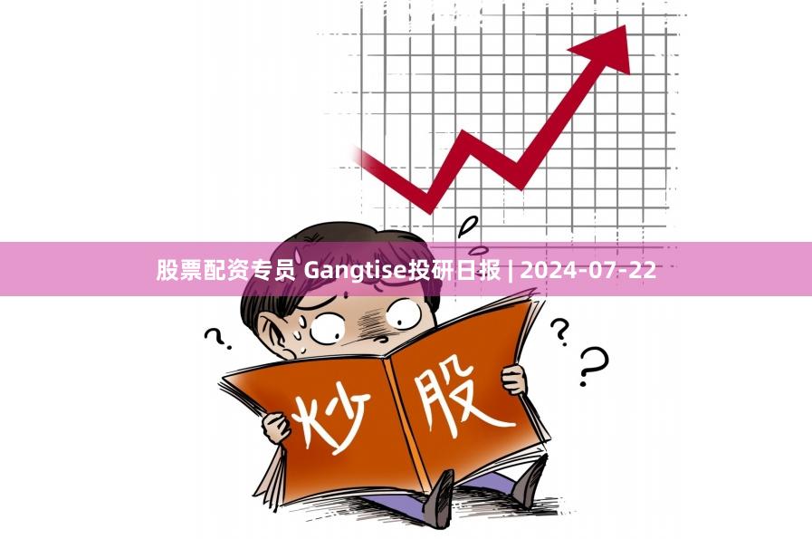 股票配资专员 Gangtise投研日报 | 2024-07-22