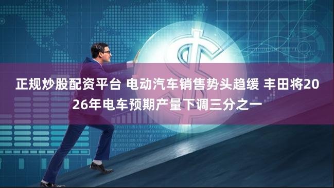 正规炒股配资平台 电动汽车销售势头趋缓 丰田将2026年电车预期产量下调三分之一