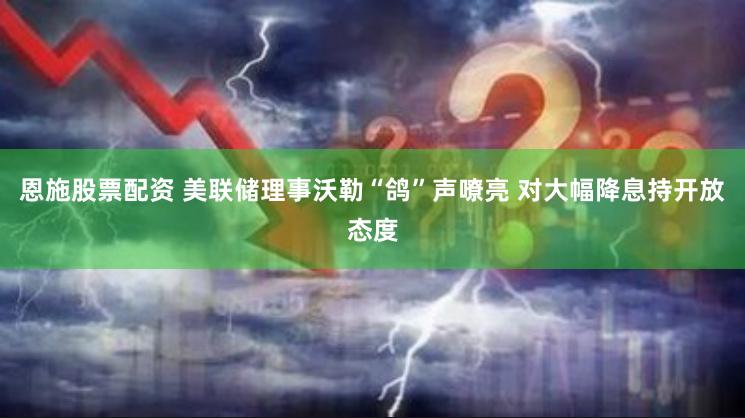 恩施股票配资 美联储理事沃勒“鸽”声嘹亮 对大幅降息持开放态度