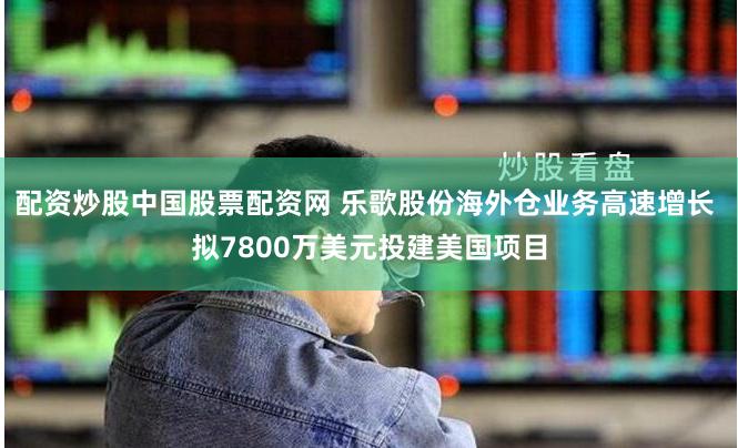 配资炒股中国股票配资网 乐歌股份海外仓业务高速增长 拟7800万美元投建美国项目