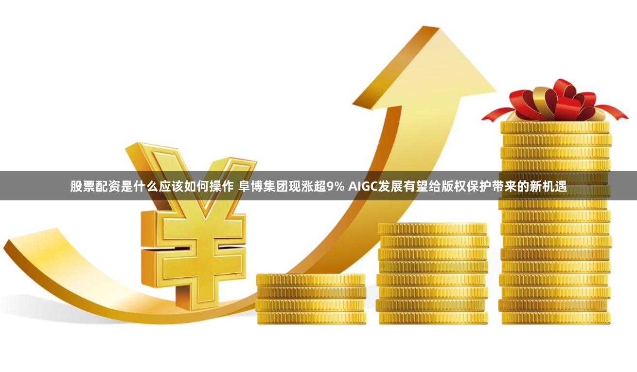 股票配资是什么应该如何操作 阜博集团现涨超9% AIGC发展有望给版权保护带来的新机遇