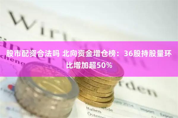 股市配资合法吗 北向资金增仓榜：36股持股量环比增加超50%