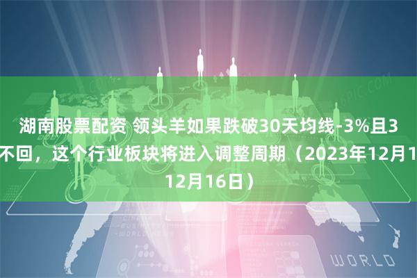 湖南股票配资 领头羊如果跌破30天均线-3%且3日收不回，这个行业板块将进入调整周期（2023年12月16日）
