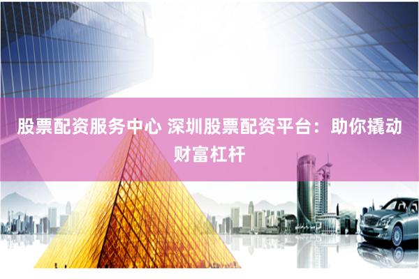 股票配资服务中心 深圳股票配资平台：助你撬动财富杠杆