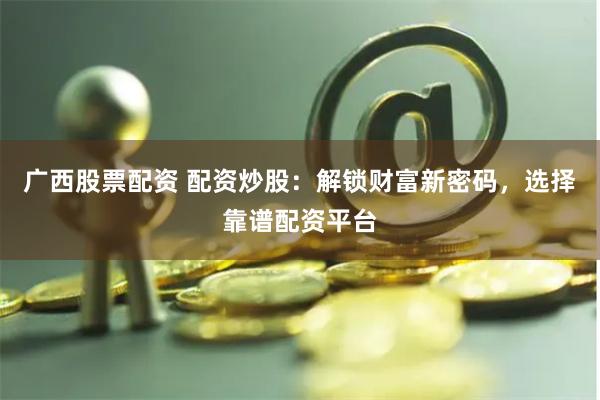 广西股票配资 配资炒股：解锁财富新密码，选择靠谱配资平台