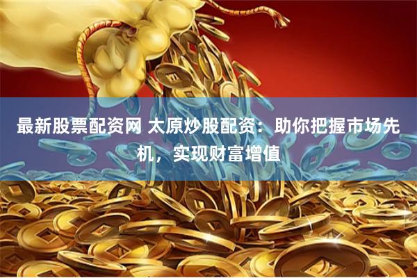 最新股票配资网 太原炒股配资：助你把握市场先机，实现财富增值