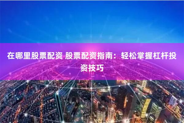 在哪里股票配资 股票配资指南：轻松掌握杠杆投资技巧