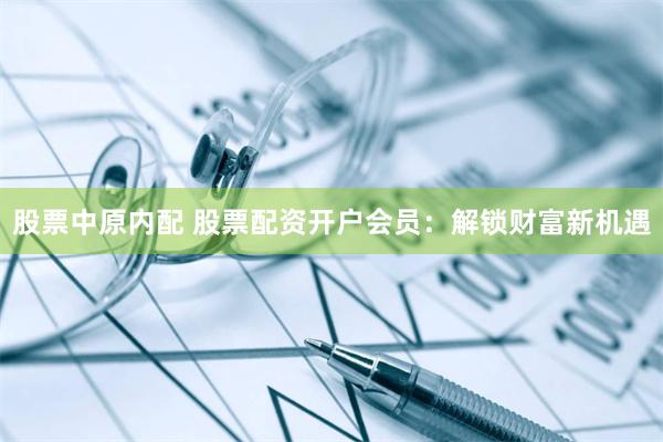 股票中原内配 股票配资开户会员：解锁财富新机遇