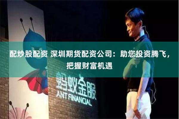 配炒股配资 深圳期货配资公司：助您投资腾飞，把握财富机遇