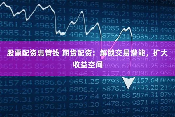 股票配资惠管钱 期货配资：解锁交易潜能，扩大收益空间