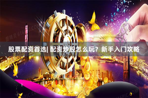 股票配资首选| 配资炒股怎么玩？新手入门攻略