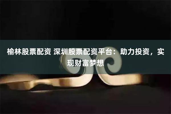 榆林股票配资 深圳股票配资平台：助力投资，实现财富梦想