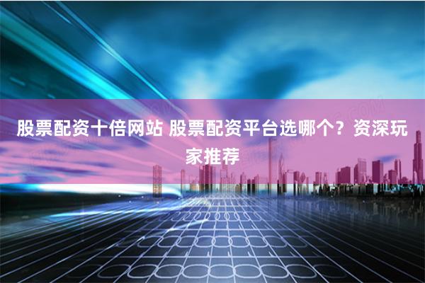 股票配资十倍网站 股票配资平台选哪个？资深玩家推荐