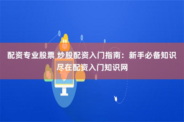 配资专业股票 炒股配资入门指南：新手必备知识尽在配资入门知识网