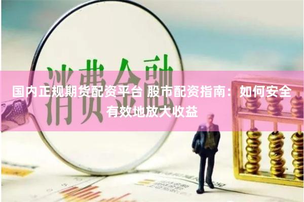 国内正规期货配资平台 股市配资指南：如何安全有效地放大收益