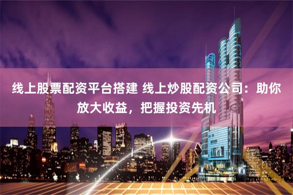 线上股票配资平台搭建 线上炒股配资公司：助你放大收益，把握投资先机