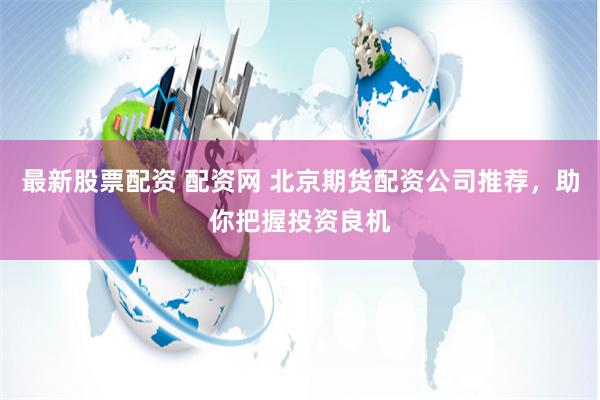 最新股票配资 配资网 北京期货配资公司推荐，助你把握投资良机