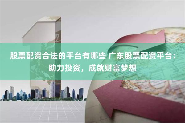 股票配资合法的平台有哪些 广东股票配资平台：助力投资，成就财富梦想
