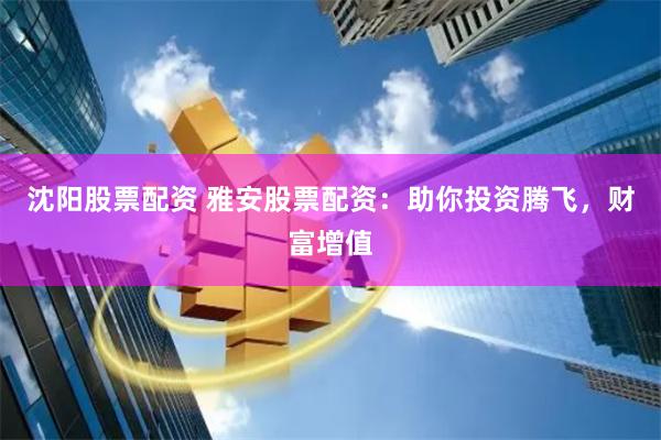 沈阳股票配资 雅安股票配资：助你投资腾飞，财富增值