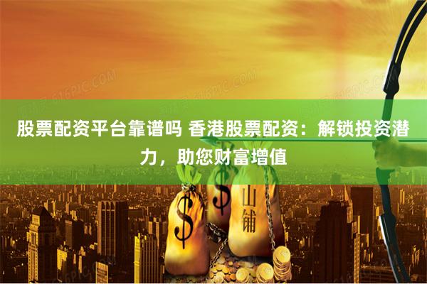 股票配资平台靠谱吗 香港股票配资：解锁投资潜力，助您财富增值